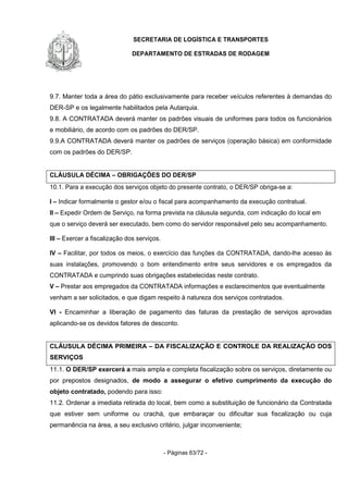 SECRETARIA DE LOGÍSTICA E TRANSPORTES
DEPARTAMENTO DE ESTRADAS DE RODAGEM
- Páginas 63/72 -
9.7. Manter toda a área do pátio exclusivamente para receber veículos referentes à demandas do
DER-SP e os legalmente habilitados pela Autarquia.
9.8. A CONTRATADA deverá manter os padrões visuais de uniformes para todos os funcionários
e mobiliário, de acordo com os padrões do DER/SP.
9.9.A CONTRATADA deverá manter os padrões de serviços (operação básica) em conformidade
com os padrões do DER/SP.
CLÁUSULA DÉCIMA – OBRIGAÇÕES DO DER/SP
10.1. Para a execução dos serviços objeto do presente contrato, o DER/SP obriga-se a:
I – Indicar formalmente o gestor e/ou o fiscal para acompanhamento da execução contratual.
II – Expedir Ordem de Serviço, na forma prevista na cláusula segunda, com indicação do local em
que o serviço deverá ser executado, bem como do servidor responsável pelo seu acompanhamento.
III – Exercer a fiscalização dos serviços.
IV – Facilitar, por todos os meios, o exercício das funções da CONTRATADA, dando-lhe acesso às
suas instalações, promovendo o bom entendimento entre seus servidores e os empregados da
CONTRATADA e cumprindo suas obrigações estabelecidas neste contrato.
V – Prestar aos empregados da CONTRATADA informações e esclarecimentos que eventualmente
venham a ser solicitados, e que digam respeito à natureza dos serviços contratados.
VI - Encaminhar a liberação de pagamento das faturas da prestação de serviços aprovadas
aplicando-se os devidos fatores de desconto.
CLÁUSULA DÉCIMA PRIMEIRA – DA FISCALIZAÇÃO E CONTROLE DA REALIZAÇÃO DOS
SERVIÇOS
11.1. O DER/SP exercerá a mais ampla e completa fiscalização sobre os serviços, diretamente ou
por prepostos designados, de modo a assegurar o efetivo cumprimento da execução do
objeto contratado, podendo para isso:
11.2. Ordenar a imediata retirada do local, bem como a substituição de funcionário da Contratada
que estiver sem uniforme ou crachá, que embaraçar ou dificultar sua fiscalização ou cuja
permanência na área, a seu exclusivo critério, julgar inconveniente;
 