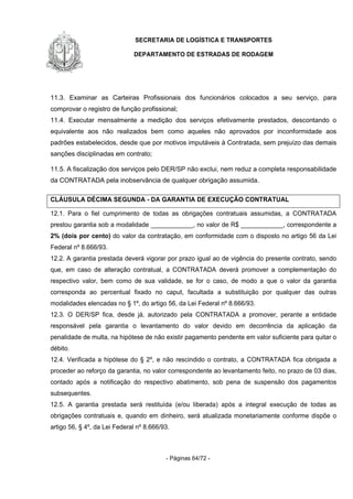 SECRETARIA DE LOGÍSTICA E TRANSPORTES
DEPARTAMENTO DE ESTRADAS DE RODAGEM
- Páginas 64/72 -
11.3. Examinar as Carteiras Profissionais dos funcionários colocados a seu serviço, para
comprovar o registro de função profissional;
11.4. Executar mensalmente a medição dos serviços efetivamente prestados, descontando o
equivalente aos não realizados bem como aqueles não aprovados por inconformidade aos
padrões estabelecidos, desde que por motivos imputáveis à Contratada, sem prejuízo das demais
sanções disciplinadas em contrato;
11.5. A fiscalização dos serviços pelo DER/SP não exclui, nem reduz a completa responsabilidade
da CONTRATADA pela inobservância de qualquer obrigação assumida.
CLÁUSULA DÉCIMA SEGUNDA - DA GARANTIA DE EXECUÇÃO CONTRATUAL
12.1. Para o fiel cumprimento de todas as obrigações contratuais assumidas, a CONTRATADA
prestou garantia sob a modalidade ____________, no valor de R$ ____________, correspondente a
2% (dois por cento) do valor da contratação, em conformidade com o disposto no artigo 56 da Lei
Federal nº 8.666/93.
12.2. A garantia prestada deverá vigorar por prazo igual ao de vigência do presente contrato, sendo
que, em caso de alteração contratual, a CONTRATADA deverá promover a complementação do
respectivo valor, bem como de sua validade, se for o caso, de modo a que o valor da garantia
corresponda ao percentual fixado no caput, facultada a substituição por qualquer das outras
modalidades elencadas no § 1º, do artigo 56, da Lei Federal nº 8.666/93.
12.3. O DER/SP fica, desde já, autorizado pela CONTRATADA a promover, perante a entidade
responsável pela garantia o levantamento do valor devido em decorrência da aplicação da
penalidade de multa, na hipótese de não existir pagamento pendente em valor suficiente para quitar o
débito.
12.4. Verificada a hipótese do § 2º, e não rescindido o contrato, a CONTRATADA fica obrigada a
proceder ao reforço da garantia, no valor correspondente ao levantamento feito, no prazo de 03 dias,
contado após a notificação do respectivo abatimento, sob pena de suspensão dos pagamentos
subsequentes.
12.5. A garantia prestada será restituída (e/ou liberada) após a integral execução de todas as
obrigações contratuais e, quando em dinheiro, será atualizada monetariamente conforme dispõe o
artigo 56, § 4º, da Lei Federal nº 8.666/93.
 