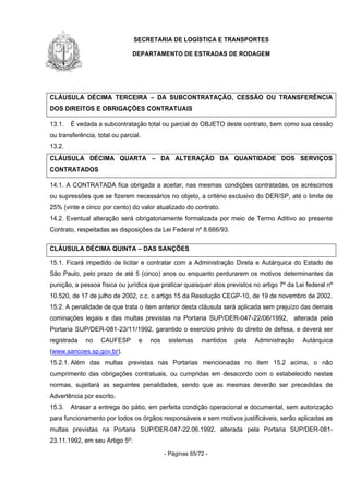 SECRETARIA DE LOGÍSTICA E TRANSPORTES
DEPARTAMENTO DE ESTRADAS DE RODAGEM
- Páginas 65/72 -
CLÁUSULA DÉCIMA TERCEIRA – DA SUBCONTRATAÇÃO, CESSÃO OU TRANSFERÊNCIA
DOS DIREITOS E OBRIGAÇÕES CONTRATUAIS
13.1. É vedada a subcontratação total ou parcial do OBJETO deste contrato, bem como sua cessão
ou transferência, total ou parcial.
13.2.
CLÁUSULA DÉCIMA QUARTA – DA ALTERAÇÃO DA QUANTIDADE DOS SERVIÇOS
CONTRATADOS
14.1. A CONTRATADA fica obrigada a aceitar, nas mesmas condições contratadas, os acréscimos
ou supressões que se fizerem necessários no objeto, a critério exclusivo do DER/SP, até o limite de
25% (vinte e cinco por cento) do valor atualizado do contrato.
14.2. Eventual alteração será obrigatoriamente formalizada por meio de Termo Aditivo ao presente
Contrato, respeitadas as disposições da Lei Federal nº 8.666/93.
CLÁUSULA DÉCIMA QUINTA – DAS SANÇÕES
15.1. Ficará impedido de licitar e contratar com a Administração Direta e Autárquica do Estado de
São Paulo, pelo prazo de até 5 (cinco) anos ou enquanto perdurarem os motivos determinantes da
punição, a pessoa física ou jurídica que praticar quaisquer atos previstos no artigo 7º da Lei federal nº
10.520, de 17 de julho de 2002, c.c. o artigo 15 da Resolução CEGP-10, de 19 de novembro de 2002.
15.2. A penalidade de que trata o item anterior desta cláusula será aplicada sem prejuízo das demais
cominações legais e das multas previstas na Portaria SUP/DER-047-22/06/1992, alterada pela
Portaria SUP/DER-081-23/11/1992, garantido o exercício prévio do direito de defesa, e deverá ser
registrada no CAUFESP e nos sistemas mantidos pela Administração Autárquica
(www.sancoes.sp.gov.br).
15.2.1. Além das multas previstas nas Portarias mencionadas no item 15.2 acima, o não
cumprimento das obrigações contratuais, ou cumpridas em desacordo com o estabelecido nestas
normas, sujeitará as seguintes penalidades, sendo que as mesmas deverão ser precedidas de
Advertência por escrito.
15.3. Atrasar a entrega do pátio, em perfeita condição operacional e documental, sem autorização
para funcionamento por todos os órgãos responsáveis e sem motivos justificáveis, serão aplicadas as
multas previstas na Portaria SUP/DER-047-22.06.1992, alterada pela Portaria SUP/DER-081-
23.11.1992, em seu Artigo 5º:
 