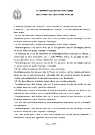 SECRETARIA DE LOGÍSTICA E TRANSPORTES
DEPARTAMENTO DE ESTRADAS DE RODAGEM
- Páginas 66/72 -
a) atraso até 30 (trinta) dias - multa de 0,2% (dois décimos por cento) por dia de atraso;
b) atraso de 31 (trinta e um) até 60 (sessenta) dias - multa de 0,4% (quatro décimos por cento) por
dia de atraso.
15.4. Não disponibilizar os serviços de atendimento ao público interno e externo.
-Penalidade prevista: Será aplicada multa de 2% (dois por cento) do valor de medição, cobrada
em relação ao mês em que foi originada a reclamação
15.5. Não disponibilizar os serviços de atendimento ao público interno e externo.
- Penalidade prevista: Será aplicada multa de 2% (dois por cento) do valor de medição, cobrada
em relação ao mês em que foi originada a reclamação
15.6. Prestação de serviço de atendimento ao condutor/proprietário inadequado ou indevido. A
comprovação de bom atendimento cabe a CONTRATADA através da gravação de som e
imagens, bem como envio em tempo hábil ao DER para avaliação;
- Penalidade prevista: Será aplicada multa de 3% (três por cento) do valor de medição, cobrada
em relação ao mês em que foi originada a reclamação
15.7. Não realizar ou realização de vistoria de veículo incompleta:
-Penalidade prevista: Será aplicada multa de 1% (um por cento) do valor de medição, cobrada em
relação ao mês em que foi originada a reclamação. Além do pagamento completo de qualquer
eventual reclamação posterior de avarias e/ou sumiço de peças dos veículos.
15.8. Não disponibilizar no período contratual mão de obra prevista neste edital;
- Penalidade prevista: Será aplicada multa de 2% (dois por cento) do valor de medição, cobrada
em relação ao mês em que foi originada a reclamação;
15.9. Não inserir os dados e informações dos veículos removidos, liberados e/ou leiloados, em
sistema único e informatizado, fornecido pelo DER-SP ou inserir de forma incompleta;
- Penalidade prevista: Será aplicada multa de 2% (dois por cento) do valor de medição, cobrada
em relação ao mês em que foi originada a reclamação;
15.10. Não disponibilizar equipamentos e materiais em perfeita condição de uso, nas quantidades
e tipos previstos.
- Penalidade prevista: Será aplicada multa de 2% (dois por cento) do valor de medição, cobrada
em relação ao mês em que foi originada a reclamação;
15.11. Não manter toda a área do pátio exclusivamente para receber veículos referentes à
demandas do DER-SP e os legalmente habilitados pela Autarquia.
 
