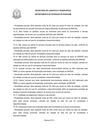 SECRETARIA DE LOGÍSTICA E TRANSPORTES
DEPARTAMENTO DE ESTRADAS DE RODAGEM
- Páginas 67/72 -
- Penalidade prevista: Será aplicada multa de 2% (dois por cento) do valor de medição, por mês
de permanência de veículos advindos de origens diferentes da demanda do DER-SP.
15.12. Não manter os padrões visuais de uniformes para todos os funcionários e demais
especificações, de acordo com os padrões definidos pelo DER/SP.
- Penalidade prevista: Será aplicada multa de 2% (dois por cento) do valor de medição, cobrada
em relação ao mês em que for constatada a desconformidade.
15.13. Não cumprir as rotinas de serviços previstas para os serviços básicos do pátio, conforme os
padrões definidos pelo DER/SP.
- Penalidade prevista: Será aplicada multa de 2% (dois por cento) do valor de medição, cobrada
em relação ao mês em que for constatada a desconformidade
15.14. Não cumprir as rotinas de serviços previstas para os serviços de apoio ao DER/SP para
realização de leilões públicos de veículos removidos, conforme os padrões definidos pelo DER/SP.
- Penalidade prevista: Será aplicada multa de 2% (dois por cento) do valor de medição, cobrada em
relação ao mês em que for constatada a desconformidade.
15.15. Guardar veículos sem estar devidamente documentados através de ARV elaborado pela
PMRv ou outros agentes de fiscalização autorizados, salvo solicitação do DER/SP,
- Penalidade prevista: Será aplicada multa de 2% (dois por cento) do valor de medição, cobrada
em relação ao mês em que for constatada a desconformidade.
15.16. Liberar veículos sem estar devidamente documentados através de ALV elaborado pela
PMRv ou outros agentes de fiscalização autorizados, salvo solicitação do DER/SP,
- Penalidade prevista: Será aplicada multa de 2% (dois por cento) do valor de medição, cobrada
em relação ao mês em que for constatada a desconformidade. Além do pagamento completo de
qualquer eventual reclamação posterior de avarias e/ou sumiço de veículos.
15.17. Aceitação de pagamento indevido e não previsto.
- Penalidade prevista: Será aplicada multa de 25% (vinte cinco por cento) do valor de medição,
para cada veículo envolvido, cobrada em relação ao mês em que for constatada a
desconformidade.
15.18. Cobranças ilícitas e/ou indevidas feitas pela Contratada e/ou seu(s) funcionário(s).
- Penalidade prevista: Será aplicada multa de 25% (vinte cinco por cento) do valor de medição,
para cada veículo envolvido, cobrada em relação ao mês em que for constatada a
desconformidade.
 