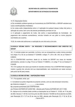 SECRETARIA DE LOGÍSTICA E TRANSPORTES
DEPARTAMENTO DE ESTRADAS DE RODAGEM
- Páginas 68/72 -
15.19. Disposições Gerais:
a) Se constatado problema gerado por funcionário(s) da CONTRATADA, o DER/SP solicitará a(s)
sua(s) substituição(ões) imediata(s).
b) As multas serão independentes entre si. A aplicação de qualquer dessas multas não exclui a
aplicação de outras, bem como das demais penalidades previstas em Lei.
c) A aplicação e pagamento de multa, não exime a responsabilidade da Contratada do
pagamento das eventuais avarias/danos, veículos furtados em seu pátio ou outros prejuízos
acarretados aos usuários.
15.20. As multas são autônomas e a aplicação de uma não exclui a de outra.
CLÁUSULA DÉCIMA SEXTA – DA RESCISÃO E RECONHECIMENTO DOS DIREITOS DO
DER/SP
16.1. O contrato poderá ser rescindido, na forma, com as consequências e pelos motivos previstos
nos artigos 75 a 82 da Lei Estadual nº 6.544/89 e artigos 77 a 80 e 86 a 88, da Lei Federal nº
8.666/93.
16.2. A CONTRATADA reconhece, desde já, os direitos do DER/SP nos casos de rescisão
administrativa, prevista no artigo 79 da Lei Federal nº 8.666/93, e no artigo 77 da Lei Estadual nº
6.544/89.
16.3. Em qualquer dos casos que resulte em rescisão contratual, fica a CONTRATADA obrigada a
manter a guarda dos veículos sob sua responsabilidade, sem recebimento por esses serviços,
pelo prazo de 06 (seis) meses.
CLÁUSULA DÉCIMA SÉTIMA – DISPOSIÇÕES FINAIS
17.1. Fica ajustado, ainda, que:
I – Consideram-se partes integrantes do presente contrato, como se nele estivessem transcritos :
a) o Edital de Licitação nº ____________ e seu anexos;
b) a proposta apresentada pela CONTRATADA;
c) a Portaria SUP/DER-047-22/06/1992, alterada pela Portaria SUP/DER-081-23/11/1992.
II – Aplicam-se às omissões deste contrato as disposições da Lei Federal nº. 10.520, de 17 de julho
de 2002, Decreto nº. 49.722, de 24 de junho de 2005, Decreto nº 48.999 de 29 de setembro de 2004,
pela Resolução CC nº 27 de 25 de maio de 2006, alterada pela Resolução CC nº 52 de 26 de
 