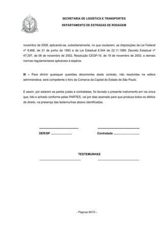 SECRETARIA DE LOGÍSTICA E TRANSPORTES
DEPARTAMENTO DE ESTRADAS DE RODAGEM
- Páginas 69/72 -
novembro de 2009, aplicando-se, subsidiariamente, no que couberem, as disposições da Lei Federal
nº 8.666, de 21 de junho de 1993 e da Lei Estadual 6.544 de 22.11.1989, Decreto Estadual nº
47.297, de 06 de novembro de 2002, Resolução CEGP-10, de 19 de novembro de 2002, e demais
normas regulamentares aplicáveis à espécie.
III – Para dirimir quaisquer questões decorrentes deste contrato, não resolvidas na esfera
administrativa, será competente o foro da Comarca da Capital do Estado de São Paulo.
E assim, por estarem as partes justas e contratadas, foi lavrado o presente instrumento em via única
que, lido e achado conforme pelas PARTES, vai por elas assinado para que produza todos os efeitos
de direito, na presença das testemunhas abaixo identificadas.
---------------------------------------- -------------------------------------------
DER/SP .......................... Contratada ................................
TESTEMUNHAS
................................................... ...................................................
 