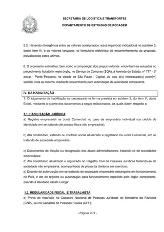 SECRETARIA DE LOGÍSTICA E TRANSPORTES
DEPARTAMENTO DE ESTRADAS DE RODAGEM
- Páginas 7/72 -
5.2. Havendo divergência entre os valores consignados no(s) arquivo(s) indicado(s) no subitem 5,
deste item III, e os valores lançados no formulário eletrônico de encaminhamento da proposta,
prevalecerão estes últimos.
6. O orçamento estimativo, bem como a composição dos preços unitários encontram-se autuados no
procedimento licitatório neste órgão, no Serviço de Compras (SQA), à Avenida do Estado, nº 777 - 3º
andar - Ponte Pequena, na cidade de São Paulo - Capital, ao qual a(s) interessada(s) pode(m)
solicitar vista ao mesmo, mediante requerimento para autorização da autoridade competente.
IV. DA HABILITAÇÃO
1. O julgamento da habilitação se processará na forma prevista no subitem 9, do item V, deste
Edital, mediante o exame dos documentos a seguir relacionados, os quais dizem respeito a:
1.1. HABILITAÇÃO JURÍDICA
a) Registro empresarial na Junta Comercial, no caso de empresário individual (ou cédula de
identidade em se tratando de pessoa física não empresária);
b) Ato constitutivo, estatuto ou contrato social atualizado e registrado na Junta Comercial, em se
tratando de sociedade empresária;
c) Documentos de eleição ou designação dos atuais administradores, tratando-se de sociedades
empresárias;
d) Ato constitutivo atualizado e registrado no Registro Civil de Pessoas Jurídicas tratando-se de
sociedade não empresária, acompanhado de prova da diretoria em exercício;
e) Decreto de autorização em se tratando de sociedade empresária estrangeira em funcionamento
no País, e ato de registro ou autorização para funcionamento expedido pelo órgão competente,
quando a atividade assim o exigir.
1.2. REGULARIDADE FISCAL E TRABALHISTA
a) Prova de inscrição no Cadastro Nacional de Pessoas Jurídicas do Ministério da Fazenda
(CNPJ) ou no Cadastro de Pessoas Físicas (CPF);
 