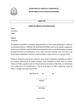 SECRETARIA DE LOGÍSTICA E TRANSPORTES
DEPARTAMENTO DE ESTRADAS DE RODAGEM
- Páginas 70/72 -
ANEXO VIII
TERMO DE CIÊNCIA E DE NOTIFICAÇÃO
Órgão:
Contrato nº.
Objeto:
DER/SP:
Contratada:
Na qualidade de DER/SP e Contratado, respectivamente, do Termo acima identificado, e, cientes do
seu encaminhamento ao TRIBUNAL DE CONTAS DO ESTADO, para fins de instrução e julgamento,
damo-nos por CIENTES e NOTIFICADOS para acompanhar todos os atos da tramitação processual,
até julgamento final e sua publicação e, se for o caso e de nosso interesse, para, nos prazos e nas
formas legais e regimentais, exercerem o direito da defesa, interpor recursos e o mais que couber.
Outrossim, declaramos estar cientes, doravante, de que todos os despachos e decisões que vierem a
ser tomados, relativamente ao aludido processo, serão publicados no Diário Oficial do Estado,
Caderno do Poder Legislativo, parte do Tribunal de Contas do Estado de São Paulo, de conformidade
com o artigo 90 da Lei Complementar nº. 709, de 14 de janeiro de 1993, iniciando-se, a partir de
então, a contagem dos prazos processuais.
São Paulo, de de de
______________
DER/SP
______________
Contratada
 