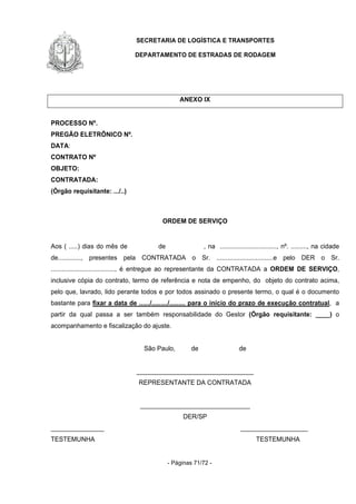 SECRETARIA DE LOGÍSTICA E TRANSPORTES
DEPARTAMENTO DE ESTRADAS DE RODAGEM
- Páginas 71/72 -
ANEXO IX
PROCESSO Nº.
PREGÃO ELETRÔNICO Nº.
DATA:
CONTRATO Nº
OBJETO:
CONTRATADA:
(Órgão requisitante: .../..)
ORDEM DE SERVIÇO
Aos ( .....) dias do mês de de , na ................................, nº. ........., na cidade
de............., presentes pela CONTRATADA o Sr. ................................e pelo DER o Sr.
...................................., é entregue ao representante da CONTRATADA a ORDEM DE SERVIÇO,
inclusive cópia do contrato, termo de referência e nota de empenho, do objeto do contrato acima,
pelo que, lavrado, lido perante todos e por todos assinado o presente termo, o qual é o documento
bastante para fixar a data de ....../........./......... para o início do prazo de execução contratual, a
partir da qual passa a ser também responsabilidade do Gestor (Órgão requisitante: ____) o
acompanhamento e fiscalização do ajuste.
São Paulo, de de
_________________________________
REPRESENTANTE DA CONTRATADA
_______________________________
DER/SP
_______________ ___________________
TESTEMUNHA TESTEMUNHA
 