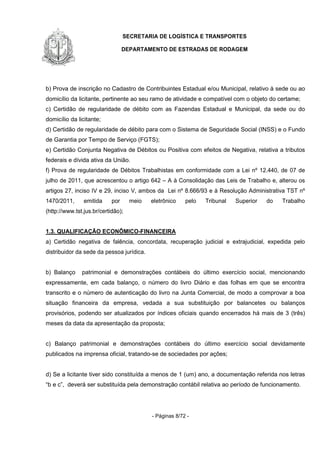 SECRETARIA DE LOGÍSTICA E TRANSPORTES
DEPARTAMENTO DE ESTRADAS DE RODAGEM
- Páginas 8/72 -
b) Prova de inscrição no Cadastro de Contribuintes Estadual e/ou Municipal, relativo à sede ou ao
domicílio da licitante, pertinente ao seu ramo de atividade e compatível com o objeto do certame;
c) Certidão de regularidade de débito com as Fazendas Estadual e Municipal, da sede ou do
domicílio da licitante;
d) Certidão de regularidade de débito para com o Sistema de Seguridade Social (INSS) e o Fundo
de Garantia por Tempo de Serviço (FGTS);
e) Certidão Conjunta Negativa de Débitos ou Positiva com efeitos de Negativa, relativa a tributos
federais e dívida ativa da União.
f) Prova de regularidade de Débitos Trabalhistas em conformidade com a Lei nº 12.440, de 07 de
julho de 2011, que acrescentou o artigo 642 – A à Consolidação das Leis de Trabalho e, alterou os
artigos 27, inciso IV e 29, inciso V, ambos da Lei nº 8.666/93 e à Resolução Administrativa TST nº
1470/2011, emitida por meio eletrônico pelo Tribunal Superior do Trabalho
(http://www.tst.jus.br/certidão);
1.3. QUALIFICAÇÃO ECONÔMICO-FINANCEIRA
a) Certidão negativa de falência, concordata, recuperação judicial e extrajudicial, expedida pelo
distribuidor da sede da pessoa jurídica.
b) Balanço patrimonial e demonstrações contábeis do último exercício social, mencionando
expressamente, em cada balanço, o número do livro Diário e das folhas em que se encontra
transcrito e o número de autenticação do livro na Junta Comercial, de modo a comprovar a boa
situação financeira da empresa, vedada a sua substituição por balancetes ou balanços
provisórios, podendo ser atualizados por índices oficiais quando encerrados há mais de 3 (três)
meses da data da apresentação da proposta;
c) Balanço patrimonial e demonstrações contábeis do último exercício social devidamente
publicados na imprensa oficial, tratando-se de sociedades por ações;
d) Se a licitante tiver sido constituída a menos de 1 (um) ano, a documentação referida nos letras
“b e c”, deverá ser substituída pela demonstração contábil relativa ao período de funcionamento.
 