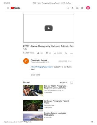 3/15/2018 PE007 - Nature Photography Workshop Tutorial - Part 1/5 - YouTube
https://www.youtube.com/watch?v=T9K2zjVaodk 1/3
PE007 - Nature Photography Workshop Tutorial - Part
1/5
67,981 views
Photography Exposed
Published on Jun 22, 2011
http://PhotographyExposed.tv - subscribe to our iTunes
feed!
Up next AUTOPLAY
Bird and Wildlife Photography
Equipment: Lenses, cameras,
Tony & Chelsea Northrup
2.6M views
14:36
Landscape Photography Tips and
Tricks
GadgetsNGear
714K views
24:12
Creating Dynamic Landscape
Photographs
B and H
181 46 SHARE
SUBSCRIBE 2.5K
SHOW MORE
 