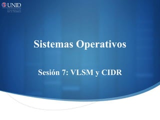 Sistemas Operativos
Sesión 7: VLSM y CIDR
 