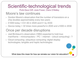 Scientific-technological trendsProfs Dave Cliff, Josie Fraser, Claire O’Malley Moore’s law continuesGordon Moore’s observation that the number of transistors on a chip doubles approximately every two years£1000 today = £31.50 in 2020 and £1 by 2030Device today = 32 times more powerful in 2020 and x1000 in 2030Once per decade disruptionsJoel Birnbaum’s observation (1982) expected to hold true: mainframe – minicomputers – PC – internet – (cloud computing) - ?Cloud computing; ubiquitous computing; digital display technologies; tangible and haptic technologiesWhat does this mean for how we remake our vision for education?