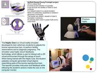 Nuffield Design/Young Foresight projectQTC is clever stuff. It comes as thin sheets or a powder.It can be built into textiles or fixed to hard surfaces.In a relaxed state it is a good insulator.When it is stretched, squashed or twisted it becomes a conductor.The harder you stretch, squash or twist it the better it conducts.It’s already been used in power tools and a robot hand.Phantom hapticThe Haptic Cow is a virtual reality simulator developed to train veterinary students to palpate the bovine reproductive tract, to perform fertility examinations and to diagnose pregnancy. The simulator uses haptic (touch feedback) technology, which allows a user to interact with a 3D virtual environment through the sense of touch. When being trained with the Haptic Cow, the student palpates computer generated virtual objects resembling parts of the bovine reproductive tract. The teacher provides instruction and feedback while following the student's actions inside the cow on the computer monitor.