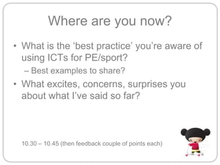 Where are you now?What is the ‘best practice’ you’re aware of using ICTs for PE/sport?Best examples to share?What excites, concerns, surprises you about what I’ve said so far?	10.30 – 10.45 (then feedback couple of points each)