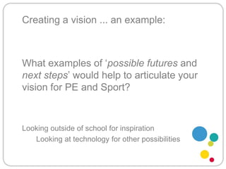 Creating a vision ... an example:What examples of ‘possible futures and next steps’ would help to articulate your vision for PE and Sport?	Looking outside of school for inspiration		Looking at technology for other possibilities