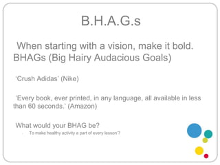 B.H.A.G.sWhen starting with a vision, make it bold. BHAGs (Big Hairy Audacious Goals)‘Crush Adidas’ (Nike)‘Every book, ever printed, in any language, all available in less than 60 seconds.’ (Amazon)What would your BHAG be?‘To make healthy activity a part of every lesson’?