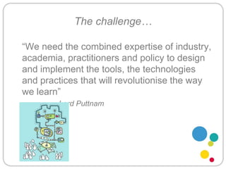 The challenge…	“We need the combined expertise of industry, academia, practitioners and policy to design and implement the tools, the technologies and practices that will revolutionise the way we learn” 			Lord Puttnam