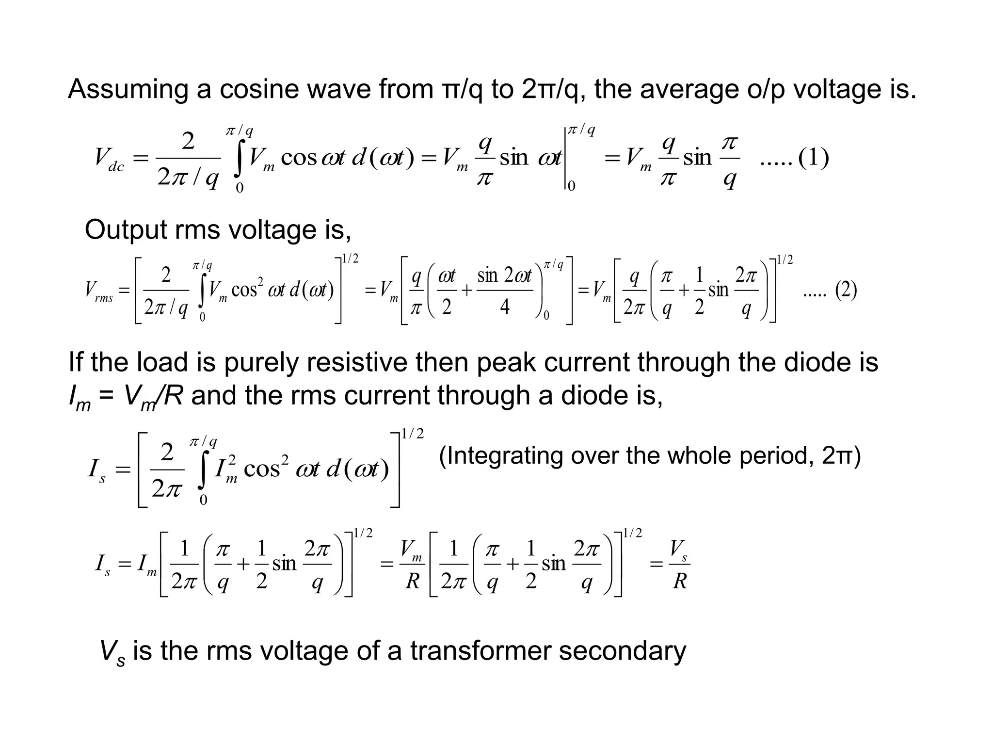 (1)
.....
sin
sin
)
(
cos
/
2
2
/
0
/
0
q
q
V
t
q
V
t
d
t
V
q
V m
q
m
q
m
dc











 
(2)
.....
2
sin
2
1
2
4
2
sin
2
)
(
cos
/
2
2
2
/
1
/
0
2
/
1
/
0
2






































  q
q
q
V
t
t
q
V
t
d
t
V
q
V m
q
m
q
m
rms











Assuming a cosine wave from π/q to 2π/q, the average o/p voltage is.
Output rms voltage is,
If the load is purely resistive then peak current through the diode is
Im = Vm/R and the rms current through a diode is,
2
/
1
/
0
2
2
)
(
cos
2
2






 
q
m
s t
d
t
I
I




(Integrating over the whole period, 2π)
R
V
q
q
R
V
q
q
I
I s
m
m
s 
































2
/
1
2
/
1
2
sin
2
1
2
1
2
sin
2
1
2
1 





Vs is the rms voltage of a transformer secondary
 