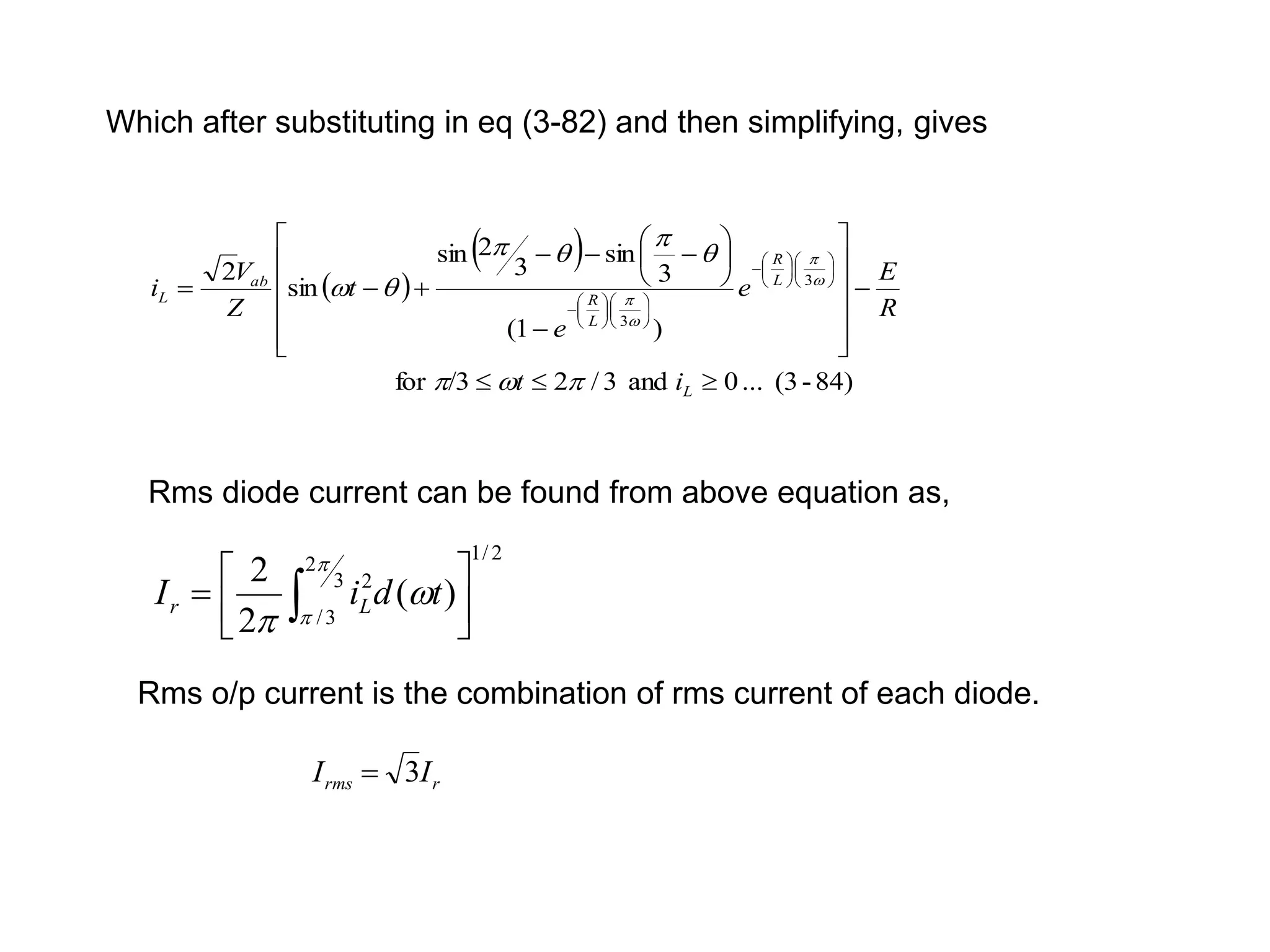 Which after substituting in eq (3-82) and then simplifying, gives
 
 
84)
-
(3
...
0
and
3
/
2
/3
for
)
1
(
3
sin
3
2
sin
sin
2 3
3























































L
L
R
L
R
ab
L
i
t
R
E
e
e
t
Z
V
i








 



Rms diode current can be found from above equation as,
2
/
1
3
2
3
/
2
)
(
2
2






 




t
d
i
I L
r
Rms o/p current is the combination of rms current of each diode.
r
rms I
I 3

 