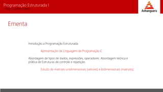 Programação Estruturada I
Prof. Charles Fortes
Ementa
Introdução a Programação Estruturada.
Apresentação da Linguagem de Programação C.
Abordagem de tipos de dados, expressões, operadores. Abordagem teórica e
prática de Estruturas de controle e repetição.
Estudo de matrizes unidimensionais (vetores) e bidimensionais (matrizes).
 