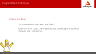 Programação Estruturada I 
Prof. Charles Fortes 
Break e Continue 
São usados em loops (FOR, WHILE e DO-WHILE) 
O comando break causa a saída imediata do loop, o continue pula o restante do 
código do loop e volta ao inicio. 
 