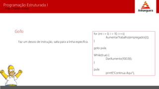 Programação Estruturada I 
Prof. Charles Fortes 
GoTo 
Faz um desvio de instrução, salta para a linha específica. 
for (int i = 0; i < 10; i++){ 
AumentarTrabalho(empregados[i]); 
} 
goto pula; 
While(true) { 
DarAumento(100.00); 
} 
pula: 
printf(“Continua Aqui”); 
 
