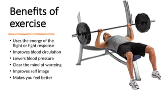 Benefits of
exercise
• Uses the energy of the
flight or fight response
• Improves blood circulation
• Lowers blood pressure
• Clear the mind of worrying
• Improves self image
• Makes you feel better
 