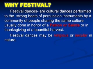Festival dances- are cultural dances performed
to the strong beats of percussion instruments by a
community of people sharing the same culture
usually done in honor of a Patron or Saints or in
thanksgiving of a bountiful harvest.
Festival dances may be religious or secular in
nature.
WHY FESTIVAL?
 