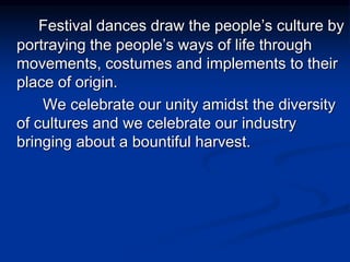 Festival dances draw the people’s culture by
portraying the people’s ways of life through
movements, costumes and implements to their
place of origin.
We celebrate our unity amidst the diversity
of cultures and we celebrate our industry
bringing about a bountiful harvest.
 