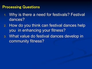 Processing Questions
1. Why is there a need for festivals? Festival
dances?
2. How do you think can festival dances help
you in enhancing your fitness?
3. What value do festival dances develop in
community fitness?
 