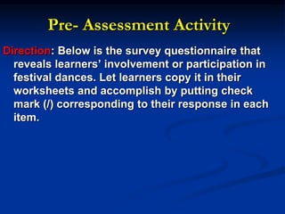 Pre- Assessment Activity
Direction: Below is the survey questionnaire that
reveals learners’ involvement or participation in
festival dances. Let learners copy it in their
worksheets and accomplish by putting check
mark (/) corresponding to their response in each
item.
 