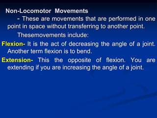 Non-Locomotor Movements
- These are movements that are performed in one
point in space without transferring to another point.
Thesemovements include:
Flexion- It is the act of decreasing the angle of a joint.
Another term flexion is to bend.
Extension- This the opposite of flexion. You are
extending if you are increasing the angle of a joint.
 