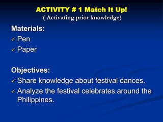 ACTIVITY # 1 Match It Up!
( Activating prior knowledge)
Materials:
 Pen
 Paper
Objectives:
 Share knowledge about festival dances.
 Analyze the festival celebrates around the
Philippines.
 