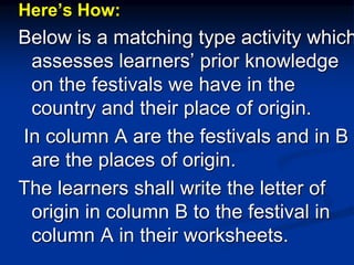 Here’s How:
Below is a matching type activity which
assesses learners’ prior knowledge
on the festivals we have in the
country and their place of origin.
In column A are the festivals and in B
are the places of origin.
The learners shall write the letter of
origin in column B to the festival in
column A in their worksheets.
 
