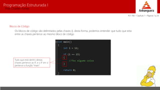 Programação Estruturada I 
Prof. Charles Fortes 
Blocos de Código 
Os blocos de código são delimitados pelas chaves {}, desta forma, podemos entender que tudo que esta 
entre as chaves pertence ao mesmo bloco de código 
Tudo que está dentro destas 
chaves pertence ao IF, e o IF em sí 
pertence a função “main” 
PLT 706 – Capítulo 1 – Páginas 1 a 24 
 