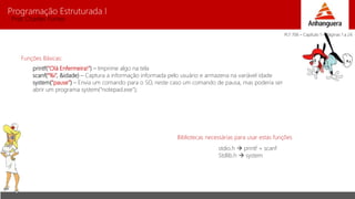 Programação Estruturada I 
Prof. Charles Fortes 
Funções Básicas: 
printf(“Olá Enfermeira!”) – Imprime algo na tela 
scanf(“%i”, &idade) – Captura a informação informada pelo usuário e armazena na variável idade 
system(“pause”) – Envia um comando para o SO, neste caso um comando de pausa, mas poderia ser 
abrir um programa system(“notepad.exe”); 
Bibliotecas necessárias para usar estas funções 
stdio.h  printf + scanf 
Stdlib.h  system 
PLT 706 – Capítulo 1 – Páginas 1 a 24 
 