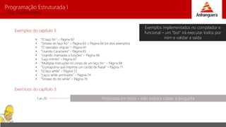 Programação Estruturada I 
Prof. Charles Fortes 
Exemplos do capítulo 3: 
• “O laço for ” – Página 62 
• “Sintaxe do laço for ” – Página 63 + Página 64 (os dois exemplos) 
• “O operador vírgula” – Página 65 
• “Usando Caracteres” – Página 65 
• “Usando chamadas a funções” – Página 66 
• “Laço Infinito” – Página 67 
• “Multiplas Instruções no corpo de um laço for ” – Página 68 
• “O programa que imprime um cartão de Natal” – Página 71 
• “O laço while” – Página 72 
• “Laços while aninhados” – Página 74 
• “Sintaxe do do-while” – Página 76 
Exercícios do capítulo 3: 
1 ao 20 
Exemplos implementados no compilador e 
funcional – um “bot” irá executar todos por 
mim e validar a saída 
Respostas em texto – Não precisa copiar a pergunta 
 