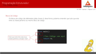 Programação Estruturada I 
Prof. Charles Fortes 
Blocos de Código 
Os blocos de código são delimitados pelas chaves {}, desta forma, podemos entender que tudo que esta 
entre as chaves pertence ao mesmo bloco de código 
Tudo que está entre estas duas 
chaves pertence a função “main” 
PLT 706 – Capítulo 1 – Páginas 1 a 24 
 