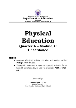 Republic of the Philippines
Department of Education
Region I
SCHOOLS DIVISION OF ILOCOS NORTE
Physical
Education
Quarter 4 – Module 1:
Cheerdance
MELCS:
• Assesses physical activity, exercise and eating habits;
PE10pf-IVah-39; and
• Engages in moderate to vigorous physical activities for at
least 60 minutes a day in and out of school. PE10pf-IVch-
45.
Prepared by:
JEFFERSON Y. PRE
Master Teacher I
San Nicolas National High School
 