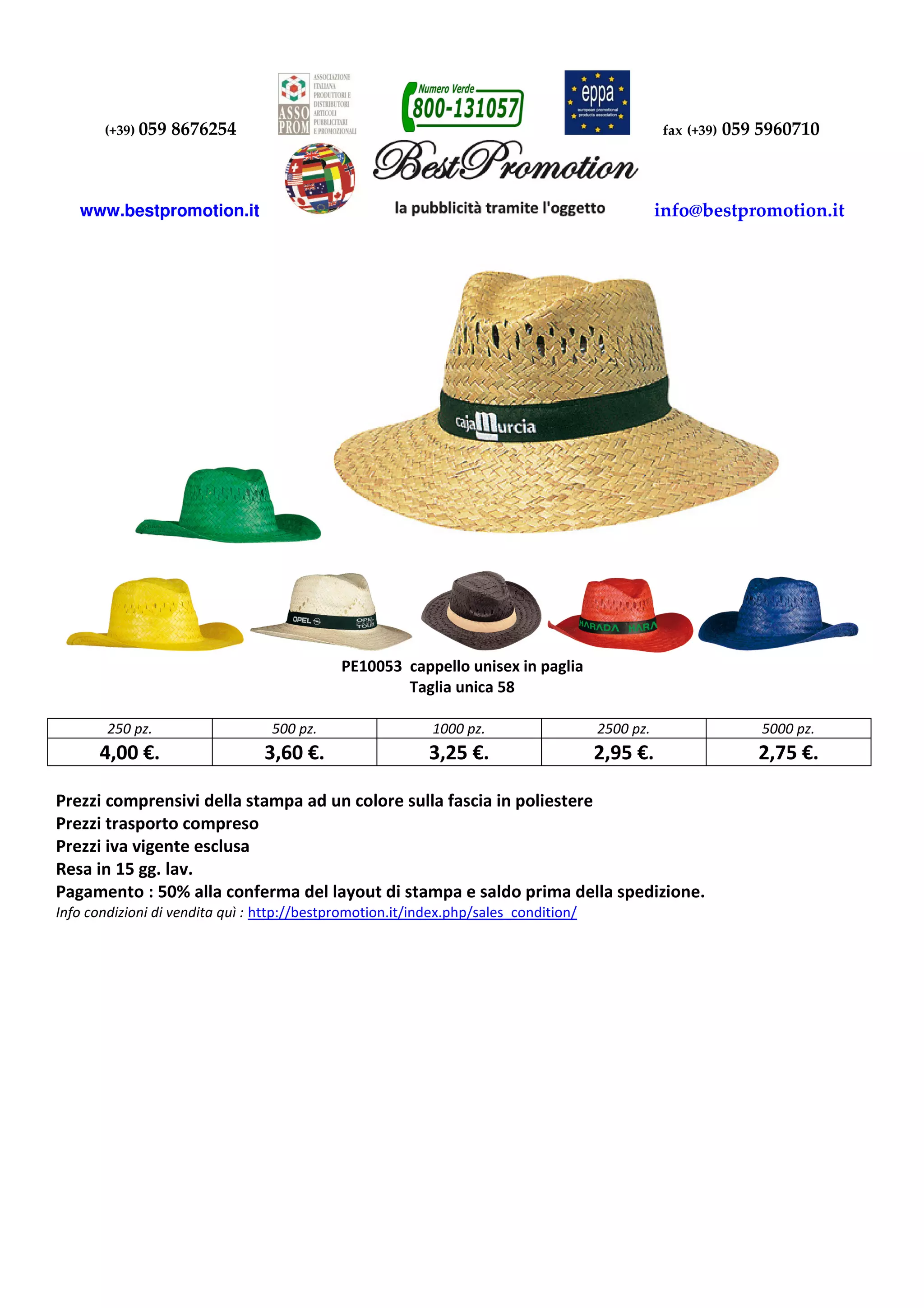 (+39) 059 8676254 fax (+39) 059 5960710
www.bestpromotion.it info@bestpromotion.it
PE10053 cappello unisex in paglia
Taglia unica 58
250 pz. 500 pz. 1000 pz. 2500 pz. 5000 pz.
4,00 €. 3,60 €. 3,25 €. 2,95 €. 2,75 €.
Prezzi comprensivi della stampa ad un colore sulla fascia in poliestere
Prezzi trasporto compreso
Prezzi iva vigente esclusa
Resa in 15 gg. lav.
Pagamento : 50% alla conferma del layout di stampa e saldo prima della spedizione.
Info condizioni di vendita quì : http://bestpromotion.it/index.php/sales_condition/