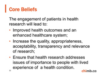 The engagement of patients in health
research will lead to:
• Improved health outcomes and an
enhanced healthcare system;
• Increase the quality, appropriateness,
acceptability, transparency and relevance
of research;
• Ensure that health research addresses
issues of importance to people with lived
experience of a health condition.
Core Beliefs
15
 