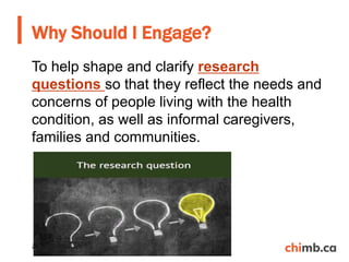 To help shape and clarify research
questions so that they reflect the needs and
concerns of people living with the health
condition, as well as informal caregivers,
families and communities.
Why Should I Engage?
20
 