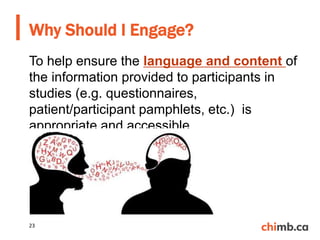 To help ensure the language and content of
the information provided to participants in
studies (e.g. questionnaires,
patient/participant pamphlets, etc.) is
appropriate and accessible
Why Should I Engage?
23
 