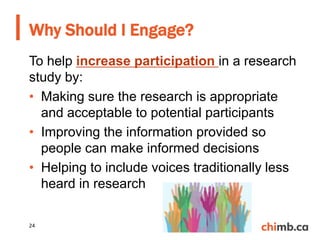 To help increase participation in a research
study by:
• Making sure the research is appropriate
and acceptable to potential participants
• Improving the information provided so
people can make informed decisions
• Helping to include voices traditionally less
heard in research
Why Should I Engage?
24
 