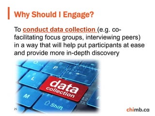 To conduct data collection (e.g. co-
facilitating focus groups, interviewing peers)
in a way that will help put participants at ease
and provide more in-depth discovery
Why Should I Engage?
25
 