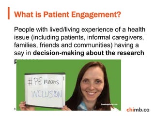 People with lived/living experience of a health
issue (including patients, informal caregivers,
families, friends and communities) having a
say in decision-making about the research
process.
What is Patient Engagement?
9
 