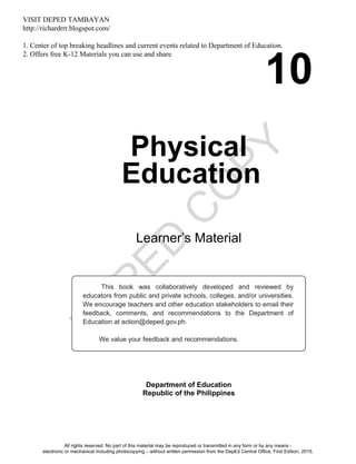 D
EPED
C
O
PY
10
Physical
Education
Learner’s Material
Department of Education
Republic of the Philippines
This book was collaboratively developed and reviewed by
educators from public and private schools, colleges, and/or universities.
We encourage teachers and other education stakeholders to email their
feedback, comments, and recommendations to the Department of
Education at action@deped.gov.ph.
We value your feedback and recommendations.
All rights reserved. No part of this material may be reproduced or transmitted in any form or by any means -
electronic or mechanical including photocopying – without written permission from the DepEd Central Office. First Edition, 2015.
VISIT DEPED TAMBAYAN
http://richardrrr.blogspot.com/
1. Center of top breaking headlines and current events related to Department of Education.
2. Offers free K-12 Materials you can use and share
Unit 1
 