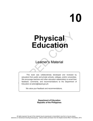 D
EPED
C
O
PY
10
Physical
Education
Learner’s Material
Department of Education
Republic of the Philippines
This book was collaboratively developed and reviewed by
educators from public and private schools, colleges, and/or universities.
We encourage teachers and other education stakeholders to email their
feedback, comments, and recommendations to the Department of
Education at action@deped.gov.ph.
We value your feedback and recommendations.
All rights reserved. No part of this material may be reproduced or transmitted in any form or by any means -
electronic or mechanical including photocopying – without written permission from the DepEd Central Office. First Edition, 2015.
Unit 2
 