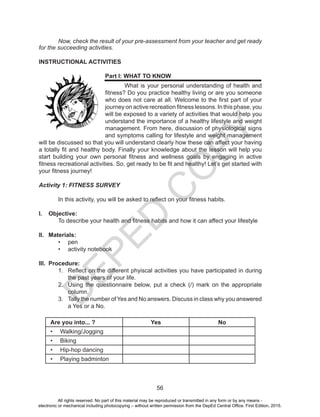 D
EPED
C
O
PY
56
	 Now, check the result of your pre-assessment from your teacher and get ready
for the succeeding activities.
INSTRUCTIONAL ACTIVITIES
Part I: WHAT TO KNOW
What is your personal understanding of health and
fitness? Do you practice healthy living or are you someone
who does not care at all. Welcome to the first part of your
journey on active recreation fitness lessons. In this phase, you
will be exposed to a variety of activities that would help you
understand the importance of a healthy lifestyle and weight
management. From here, discussion of physiological signs
and symptoms calling for lifestyle and weight management
will be discussed so that you will understand clearly how these can affect your having
a totally fit and healthy body. Finally your knowledge about the lesson will help you
start building your own personal fitness and wellness goals by engaging in active
fitness recreational activities. So, get ready to be fit and healthy! Let’s get started with
your fitness journey!
Activity 1: FITNESS SURVEY
	 In this activity, you will be asked to reflect on your fitness habits.
I.	 Objective:
	 To describe your health and fitness habits and how it can affect your lifestyle
II.	 Materials:
•	 pen
•	 activity notebook
III.	 Procedure:
1.	 Reflect on the different phyiscal activities you have participated in during
the past years of your life.
2.	 Using the questionnaire below, put a check (/) mark on the appropriate
column.
3.	 Tally the number of Yes and No answers. Discuss in class why you answered
a Yes or a No.
Are you into... ? Yes No
•	 Walking/Jogging
•	 Biking
•	 Hip-hop dancing
•	 Playing badminton
All rights reserved. No part of this material may be reproduced or transmitted in any form or by any means -
electronic or mechanical including photocopying – without written permission from the DepEd Central Office. First Edition, 2015.
 