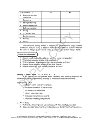 D
EPED
C
O
PY
57
Are you into... ? Yes No
•	 Playing volleyball/
basketball
•	 Swimming
•	 Strength training
•	 Aerobics exercise
•	 Ballroom dancing
•	 Hiking
•	 Yoga exercises
•	 Zumba exercise
•	 Malling
•	 Hiking
Your way of life, simply termed as lifestyle, has great influence on your health
and fitness. Are you ready to discover more about your fitness journey? Answer
the wellness lifestyle questionnaire below to analyze your current lifestyle habits.
1.	 How do you feel about the different activities you are engaged in?
2.	 What influences your choice of physical activity?
3.	 What challenges do you encounter in performing the activities?
4.	 How do these activities affect you and your lifestyle?
5.	 How do you benefit from engaging in these activities?
Activity 2: START BEING FIT – STRETCH IT OUT
	 In this activity, you will perform basic stretching and warm-up exercises to
condition your body in performing a variety of fitness activities in this module.
The Warming Effect
	 An effective warm-up exercise should:
99 Increase blood flow to the muscles;
99 Increase muscle elasticity;
99 Gently raise heart rate;
99 Increase mental alertness; and,
99 Increase core body temperature.
I.	 Procedure:
1.	 Perform the following warm-up exercises with the help of your teacher.
2.	 Observe proper posture and correct execution in doing the different exercises.
Reflective Questions:
All rights reserved. No part of this material may be reproduced or transmitted in any form or by any means -
electronic or mechanical including photocopying – without written permission from the DepEd Central Office. First Edition, 2015.
 