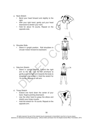 D
EPED
C
O
PY
58
a.	 Neck Stretch
•	 Bend your head forward and slightly to the
right.
•	 With your right hand, gently pull your head
downward to stretch your neck.
•	 Hold for about 16 counts. Repeat on the
opposite side.
b.	 Shoulder Rolls
•	 Stand in upright position. Roll shoulders in
circular motion forward to backward.
c.	 Side Arm Stretch
•	 Stand in upright position. Extend the right
arm to the left. Use the left arm/hand to
gently push the right arm towards the body to
straighten and stretch it. Hold the stretch for
16 counts. Repeat on left arm.
d.	 Tricep Stretch
•	 Extend one hand down the center of your
back, fingers pointing downward.
•	 Use the other hand to grasp the elbow and
stretch your tricep muscle.
•	 Hold the stretch for 16 counts. Repeat on the
opposite arm.
All rights reserved. No part of this material may be reproduced or transmitted in any form or by any means -
electronic or mechanical including photocopying – without written permission from the DepEd Central Office. First Edition, 2015.
 