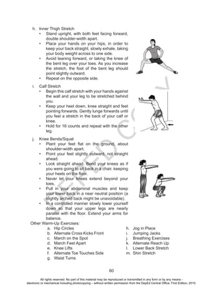 D
EPED
C
O
PY
60
h.	 Inner Thigh Stretch
•	 Stand upright, with both feet facing forward,
double shoulder-width apart.
•	 Place your hands on your hips, in order to
keep your back straight, slowly exhale, taking
your body weight across to one side.
•	 Avoid leaning forward, or taking the knee of
the bent leg over your toes. As you increase
the stretch, the foot of the bent leg should
point slightly outward.
•	 Repeat on the opposite side.
i.	 Calf Stretch
•	 Begin this calf stretch with your hands against
the wall and your leg to be stretched behind
you.
•	 Keep your heel down, knee straight and feet
pointing forwards. Gently lunge forwards until
you feel a stretch in the back of your calf or
knee.
•	 Hold for 16 counts and repeat with the other
leg.
j.	 Knee Bends/Squat
•	 Plant your feet flat on the ground, about
shoulder-width apart.
•	 Point your feet slightly outward, not straight
ahead.
•	 Look straight ahead. Bend your knees as if
you were going to sit back in a chair, keeping
your heels on the floor.
•	 Never let your knees extend beyond your
toes.
•	 Pull in your abdominal muscles and keep
your lower back in a near neutral position (a
slightly arched back might be unavoidable).
•	 In a controlled manner slowly lower yourself
down so that your upper legs are nearly
parallel with the floor. Extend your arms for
balance.
Other Warm-Up Exercises:
a.	 Hip Circles
b.	 Alternate Cross Kicks Front
c.	 March on the Spot 	
d.	 March Feet Apart 	
e.	 Knee Lifts 		
f.	 Alternate Toe Touches Side
g.	 Waist Turns
h.	 Jog in Place
i.	 Jumping Jacks
j.	 Breathing Exercises
k.	 Alternate Reach Up
l.	 Lower Back Stretch
m.	 Shin Stretch
All rights reserved. No part of this material may be reproduced or transmitted in any form or by any means -
electronic or mechanical including photocopying – without written permission from the DepEd Central Office. First Edition, 2015.
 